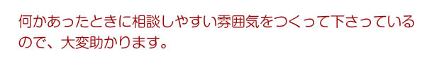 何かあったときに相談しやすい雰囲気をつくって下さっているので、大変助かります。