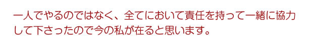 一人でやるのではなく、全てにおいて責任を持って一緒に協力して下さったので今の私が在ると思います。
