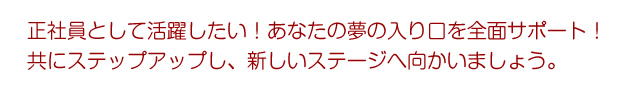正社員として活躍したい！あなたの夢の入り口を全面サポート　共にステップアップし、新しいステージへ向かいましょう。