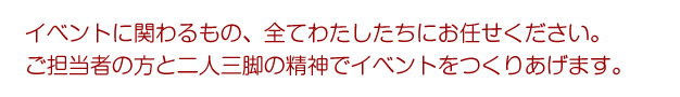 イベントに関わるもの、全てわたしたちにお任せください。ご担当者の方と二人三脚の精神でイベントをつくりあげます。
