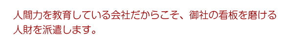 人間力を教育している会社だからこそ、御社の看板を磨ける人財を派遣します。