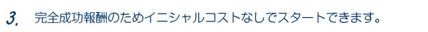 3.完全成功報酬のためイニシャルコストなしでスタートできます。