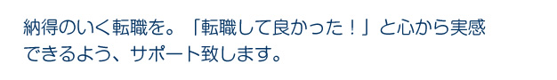 納得のいく転職を。「転職して良かった！」と心から実感できるよう、サポート致します。